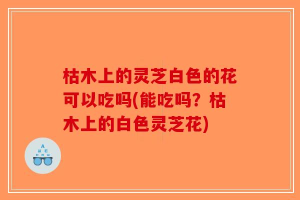 枯木上的灵芝白色的花可以吃吗(能吃吗？枯木上的白色灵芝花)-第1张图片-破壁灵芝孢子粉研究指南