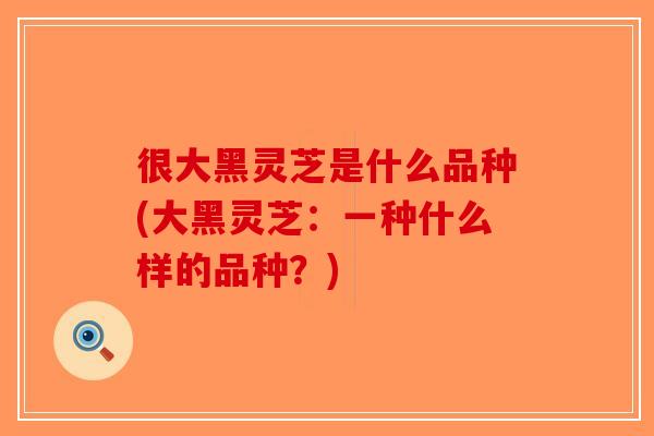 很大黑灵芝是什么品种(大黑灵芝：一种什么样的品种？)-第1张图片-破壁灵芝孢子粉研究指南