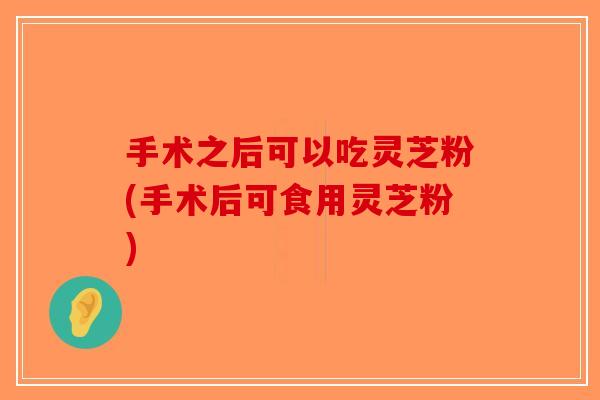 手术之后可以吃灵芝粉(手术后可食用灵芝粉)-第1张图片-破壁灵芝孢子粉研究指南