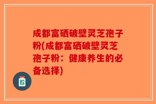 成都富硒破壁灵芝孢子粉(成都富硒破壁灵芝孢子粉:健康养生的必备选择)-第1张图片-破壁灵芝孢子粉研究指南 成都富硒破壁灵芝孢子粉(成都富硒破壁灵芝孢子粉:健康养生的必备选择)-第1张图片-破壁灵芝孢子粉研究指南