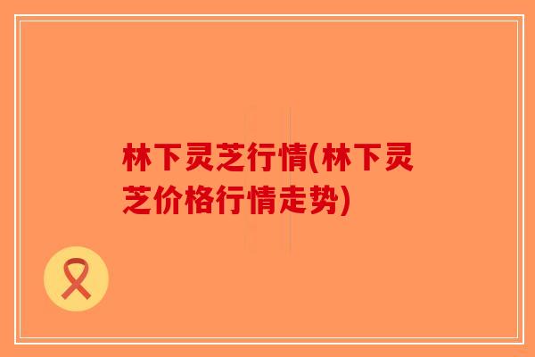 林下灵芝行情(林下灵芝价格行情走势)-第1张图片-破壁灵芝孢子粉研究指南