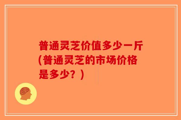 普通灵芝价值多少一斤(普通灵芝的市场价格是多少?)-第1张图片-破壁灵芝孢子粉研究指南 普通灵芝价值多少一斤(普通灵芝的市场价格是多少?)-第1张图片-破壁灵芝孢子粉研究指南