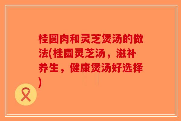 桂圆肉和灵芝煲汤的做法(桂圆灵芝汤,滋补养生,健康煲汤好选择)-第1张图片-破壁灵芝孢子粉研究指南 桂圆肉和灵芝煲汤的做法(桂圆灵芝汤,滋补养生,健康煲汤好选择)-第1张图片-破壁灵芝孢子粉研究指南