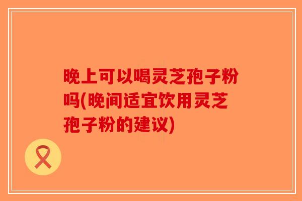 晚上可以喝灵芝孢子粉吗(晚间适宜饮用灵芝孢子粉的建议)-第1张图片-破壁灵芝孢子粉研究指南