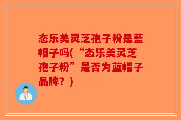 态乐美灵芝孢子粉是蓝帽子吗(“态乐美灵芝孢子粉”是否为蓝帽子品牌?)-第1张图片-破壁灵芝孢子粉研究指南 态乐美灵芝孢子粉是蓝帽子吗(“态乐美灵芝孢子粉”是否为蓝帽子品牌?)-第1张图片-破壁灵芝孢子粉研究指南