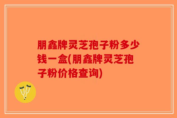 朋鑫牌灵芝孢子粉多少钱一盒(朋鑫牌灵芝孢子粉价格查询)-第1张图片-破壁灵芝孢子粉研究指南