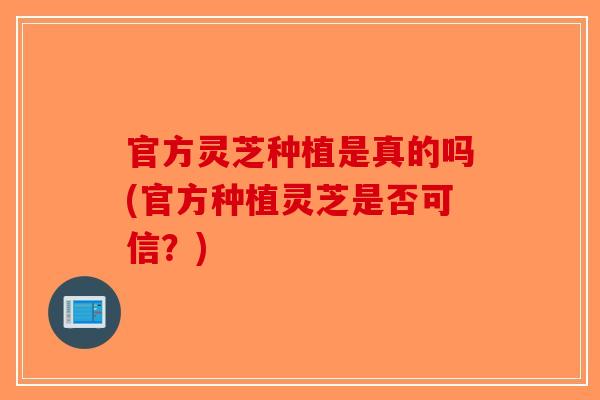 官方灵芝种植是真的吗(官方种植灵芝是否可信？)-第1张图片-破壁灵芝孢子粉研究指南