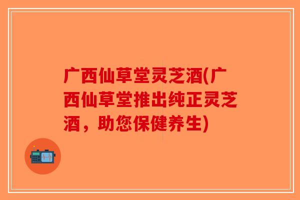 广西仙草堂灵芝酒(广西仙草堂推出纯正灵芝酒，助您保健养生)-第1张图片-破壁灵芝孢子粉研究指南