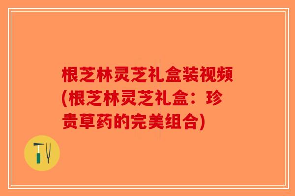 根芝林灵芝礼盒装视频(根芝林灵芝礼盒:珍贵草药的完美组合)-第1张图片-破壁灵芝孢子粉研究指南 根芝林灵芝礼盒装视频(根芝林灵芝礼盒:珍贵草药的完美组合)-第1张图片-破壁灵芝孢子粉研究指南