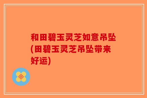 和田碧玉灵芝如意吊坠(田碧玉灵芝吊坠带来好运)-第1张图片-破壁灵芝孢子粉研究指南 和田碧玉灵芝如意吊坠(田碧玉灵芝吊坠带来好运)-第1张图片-破壁灵芝孢子粉研究指南