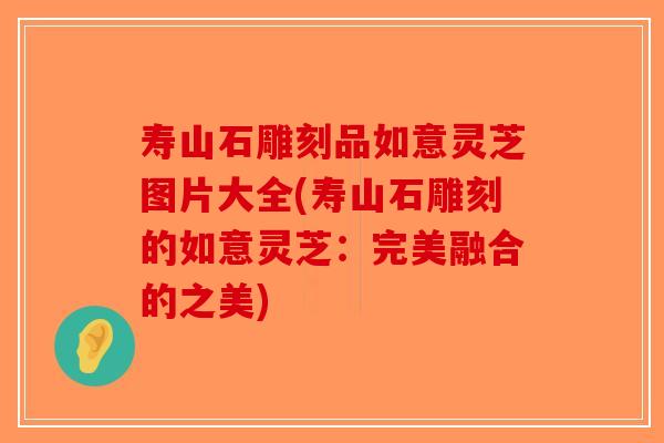 寿山石雕刻品如意灵芝图片大全(寿山石雕刻的如意灵芝：完美融合的之美)-第1张图片-破壁灵芝孢子粉研究指南