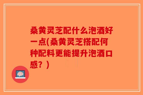 桑黄灵芝配什么泡酒好一点(桑黄灵芝搭配何种配料更能提升泡酒口感?)-第1张图片-破壁灵芝孢子粉研究指南 桑黄灵芝配什么泡酒好一点(桑黄灵芝搭配何种配料更能提升泡酒口感?)-第1张图片-破壁灵芝孢子粉研究指南