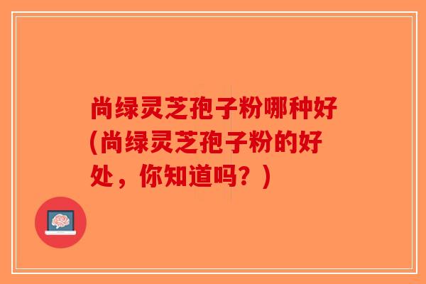 尚绿灵芝孢子粉哪种好(尚绿灵芝孢子粉的好处，你知道吗？)-第1张图片-破壁灵芝孢子粉研究指南