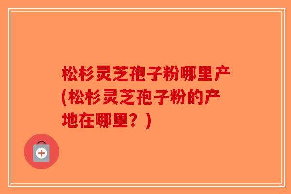 松杉灵芝孢子粉哪里产(松杉灵芝孢子粉的产地在哪里？)-第1张图片-破壁灵芝孢子粉研究指南