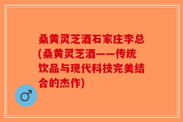 桑黄灵芝酒石家庄李总(桑黄灵芝酒——传统饮品与现代科技完美结合的杰作)-第1张图片-破壁灵芝孢子粉研究指南