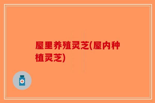 屋里养殖灵芝(屋内种植灵芝)-第1张图片-破壁灵芝孢子粉研究指南
