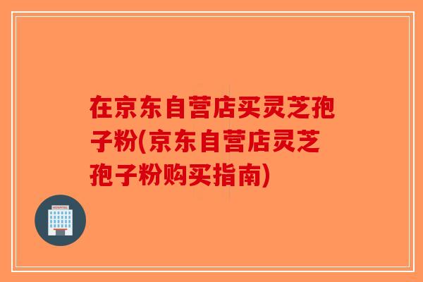 在京东自营店买灵芝孢子粉(京东自营店灵芝孢子粉购买指南)-第1张图片-破壁灵芝孢子粉研究指南