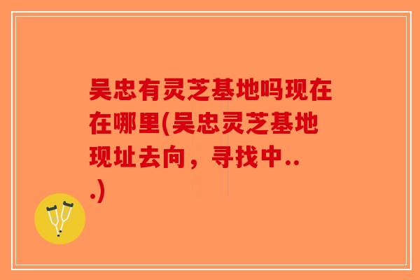 吴忠有灵芝基地吗现在在哪里(吴忠灵芝基地现址去向，寻找中...)-第1张图片-破壁灵芝孢子粉研究指南