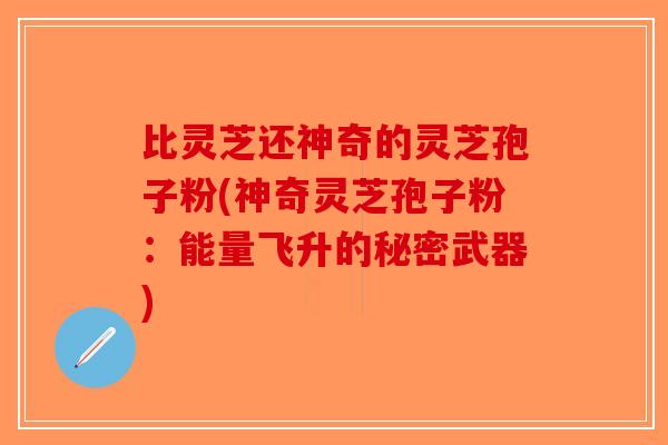 比灵芝还神奇的灵芝孢子粉(神奇灵芝孢子粉：能量飞升的秘密武器)-第1张图片-破壁灵芝孢子粉研究指南