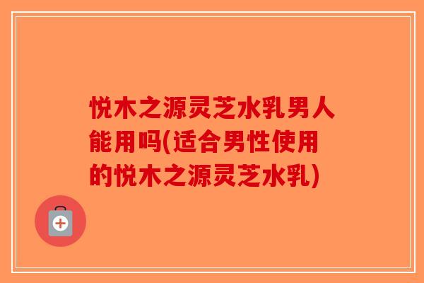 悦木之源灵芝水乳男人能用吗(适合男性使用的悦木之源灵芝水乳)-第1张图片-破壁灵芝孢子粉研究指南