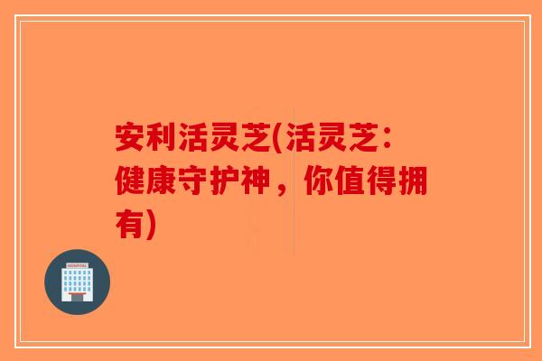 安利活灵芝(活灵芝：健康守护神，你值得拥有)-第1张图片-破壁灵芝孢子粉研究指南
