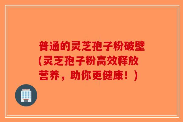普通的灵芝孢子粉破壁(灵芝孢子粉高效释放营养，助你更健康！)-第1张图片-破壁灵芝孢子粉研究指南
