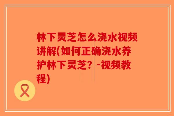 林下灵芝怎么浇水视频讲解(如何正确浇水养护林下灵芝？-视频教程)-第1张图片-破壁灵芝孢子粉研究指南