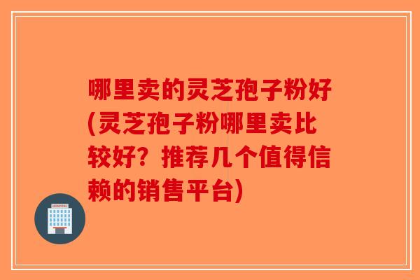哪里卖的灵芝孢子粉好(灵芝孢子粉哪里卖比较好？推荐几个值得信赖的销售平台)-第1张图片-破壁灵芝孢子粉研究指南