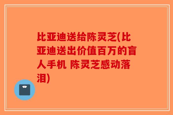 比亚迪送给陈灵芝(比亚迪送出价值百万的盲人手机 陈灵芝感动落泪)-第1张图片-破壁灵芝孢子粉研究指南 比亚迪送给陈灵芝(比亚迪送出价值百万的盲人手机 陈灵芝感动落泪)-第1张图片-破壁灵芝孢子粉研究指南