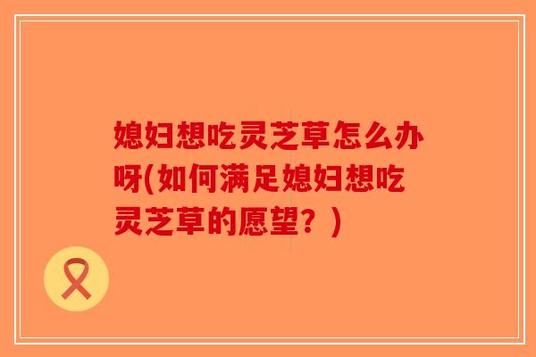 媳妇想吃灵芝草怎么办呀(如何满足媳妇想吃灵芝草的愿望?)-第1张图片-破壁灵芝孢子粉研究指南 媳妇想吃灵芝草怎么办呀(如何满足媳妇想吃灵芝草的愿望?)-第1张图片-破壁灵芝孢子粉研究指南