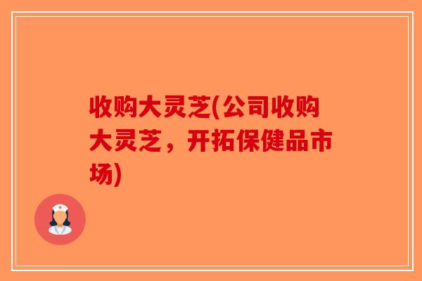 收购大灵芝(公司收购大灵芝，开拓保健品市场)-第1张图片-破壁灵芝孢子粉研究指南