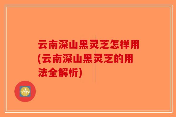 云南深山黑灵芝怎样用(云南深山黑灵芝的用法全解析)-第1张图片-破壁灵芝孢子粉研究指南
