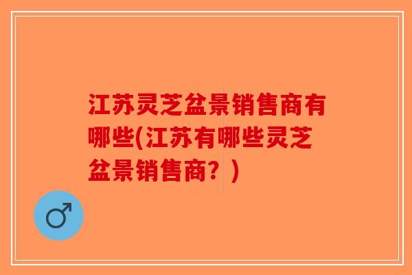 江苏灵芝盆景销售商有哪些(江苏有哪些灵芝盆景销售商？)-第1张图片-破壁灵芝孢子粉研究指南