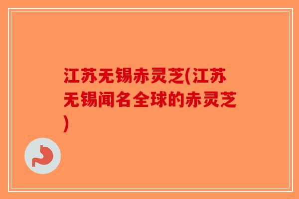 江苏无锡赤灵芝(江苏无锡闻名全球的赤灵芝)-第1张图片-破壁灵芝孢子粉研究指南