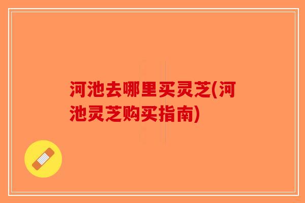 河池去哪里买灵芝(河池灵芝购买指南)-第1张图片-破壁灵芝孢子粉研究指南 河池去哪里买灵芝(河池灵芝购买指南)-第1张图片-破壁灵芝孢子粉研究指南