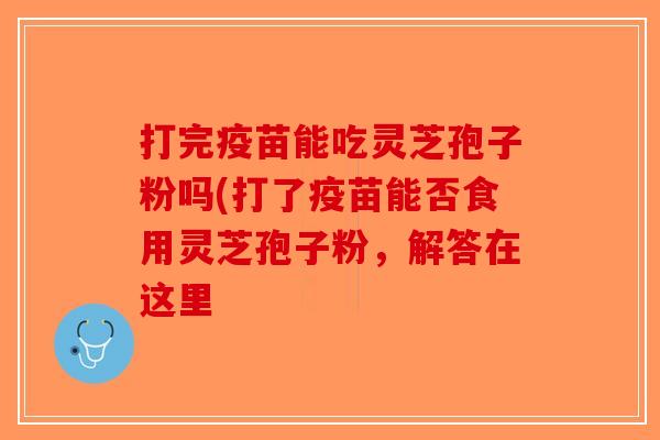 打完疫苗能吃灵芝孢子粉吗(打了疫苗能否食用灵芝孢子粉,解答在这里-第1张图片-破壁灵芝孢子粉研究指南 打完疫苗能吃灵芝孢子粉吗(打了疫苗能否食用灵芝孢子粉,解答在这里-第1张图片-破壁灵芝孢子粉研究指南