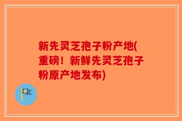 新先灵芝孢子粉产地(重磅！新鲜先灵芝孢子粉原产地发布)-第1张图片-破壁灵芝孢子粉研究指南