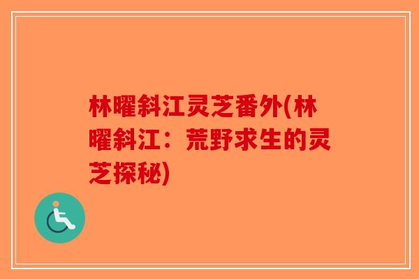 林曜斜江灵芝番外(林曜斜江：荒野求生的灵芝探秘)-第1张图片-破壁灵芝孢子粉研究指南
