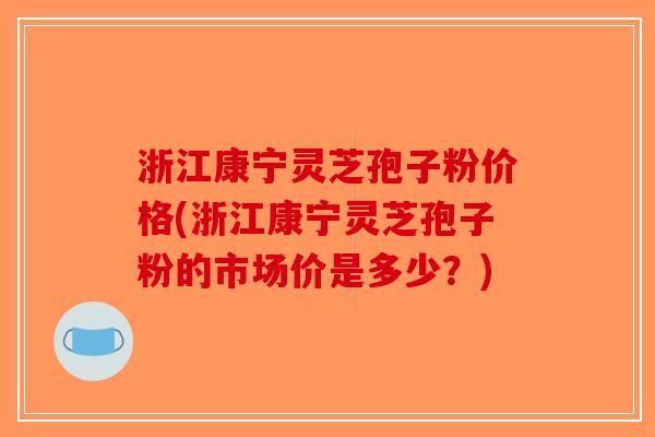 浙江康宁灵芝孢子粉价格(浙江康宁灵芝孢子粉的市场价是多少？)-第1张图片-破壁灵芝孢子粉研究指南