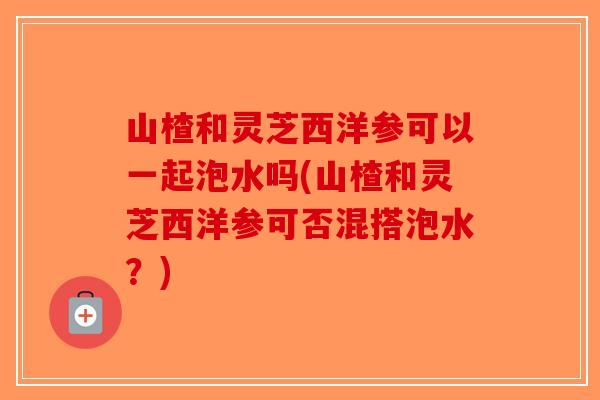 山楂和灵芝西洋参可以一起泡水吗(山楂和灵芝西洋参可否混搭泡水？)-第1张图片-破壁灵芝孢子粉研究指南