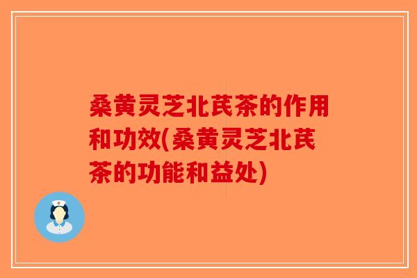 桑黄灵芝北芪茶的作用和功效(桑黄灵芝北芪茶的功能和益处)-第1张图片-破壁灵芝孢子粉研究指南