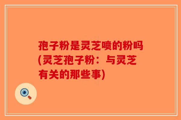 孢子粉是灵芝喷的粉吗(灵芝孢子粉：与灵芝有关的那些事)-第1张图片-破壁灵芝孢子粉研究指南
