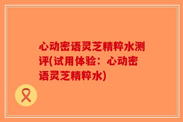 心动密语灵芝精粹水测评(试用体验：心动密语灵芝精粹水)-第1张图片-破壁灵芝孢子粉研究指南