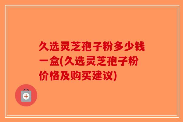 久选灵芝孢子粉多少钱一盒(久选灵芝孢子粉价格及购买建议)-第1张图片-破壁灵芝孢子粉研究指南