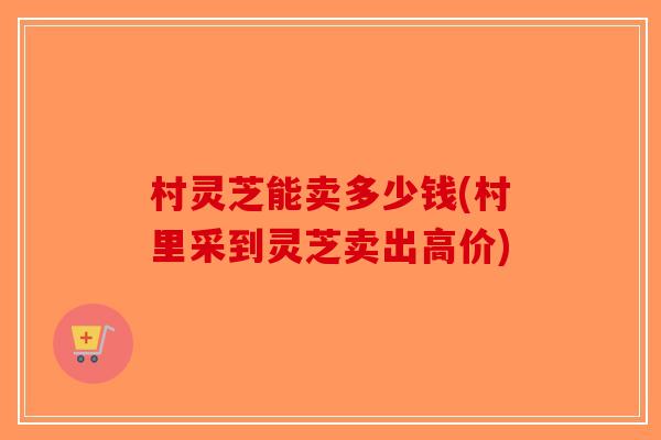 村灵芝能卖多少钱(村里采到灵芝卖出高价)-第1张图片-破壁灵芝孢子粉研究指南