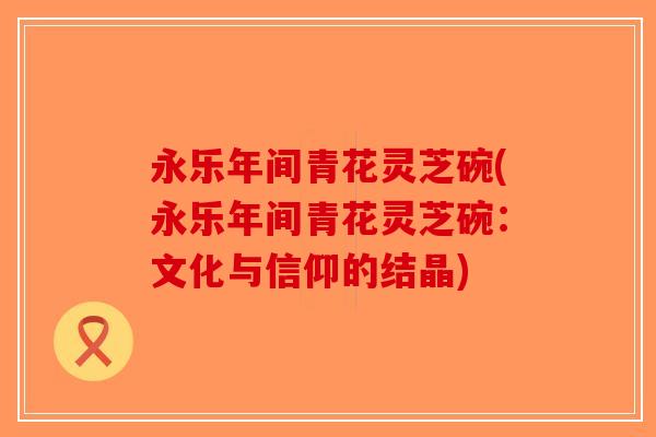 永乐年间青花灵芝碗(永乐年间青花灵芝碗：文化与信仰的结晶)-第1张图片-破壁灵芝孢子粉研究指南