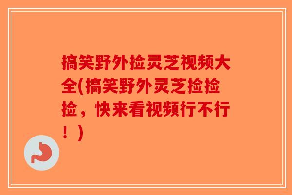 搞笑野外捡灵芝视频大全(搞笑野外灵芝捡捡捡，快来看视频行不行！)-第1张图片-破壁灵芝孢子粉研究指南