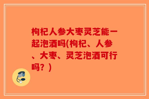 枸杞人参大枣灵芝能一起泡酒吗(枸杞、人参、大枣、灵芝泡酒可行吗？)-第1张图片-破壁灵芝孢子粉研究指南