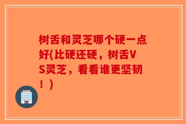 树舌和灵芝哪个硬一点好(比硬还硬，树舌VS灵芝，看看谁更坚韧！)-第1张图片-破壁灵芝孢子粉研究指南