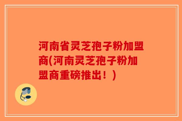 河南省灵芝孢子粉加盟商(河南灵芝孢子粉加盟商重磅推出！)-第1张图片-破壁灵芝孢子粉研究指南